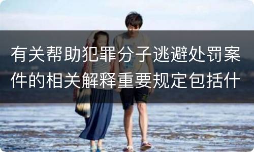 有关帮助犯罪分子逃避处罚案件的相关解释重要规定包括什么