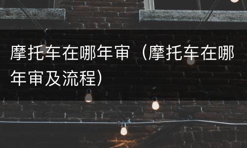 摩托车在哪年审（摩托车在哪年审及流程）