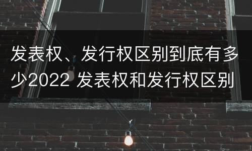 发表权、发行权区别到底有多少2022 发表权和发行权区别