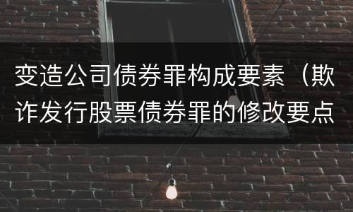 变造公司债券罪构成要素（欺诈发行股票债券罪的修改要点）