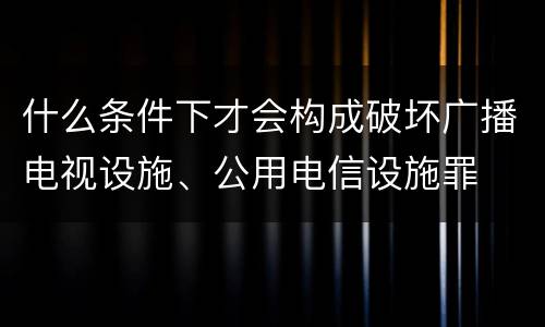 什么条件下才会构成破坏广播电视设施、公用电信设施罪