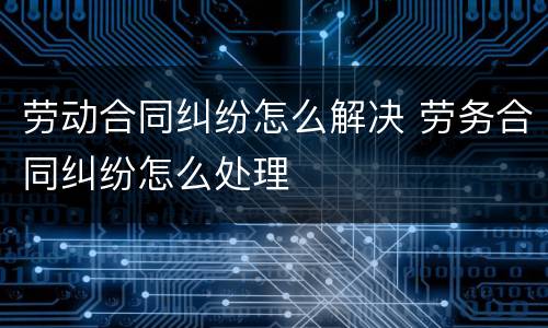 劳动合同纠纷怎么解决 劳务合同纠纷怎么处理
