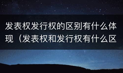 发表权发行权的区别有什么体现（发表权和发行权有什么区别）