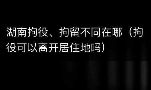 湖南拘役、拘留不同在哪（拘役可以离开居住地吗）