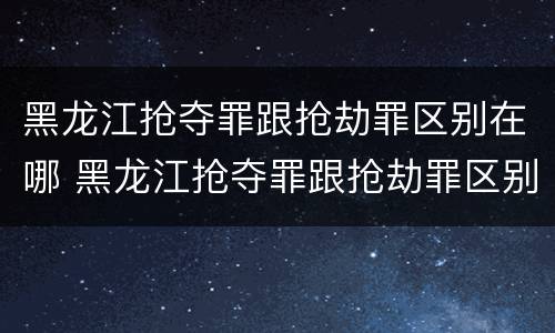 黑龙江抢夺罪跟抢劫罪区别在哪 黑龙江抢夺罪跟抢劫罪区别在哪儿