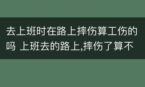 去上班时在路上摔伤算工伤的吗 上班去的路上,摔伤了算不算工伤