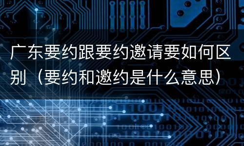 广东要约跟要约邀请要如何区别（要约和邀约是什么意思）