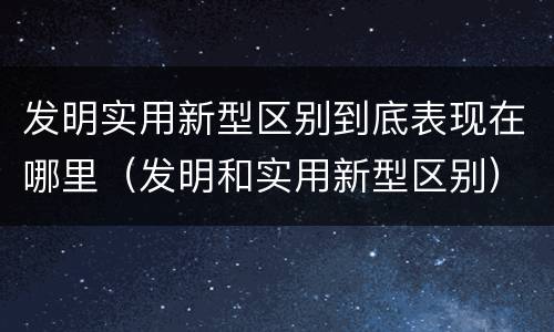 发明实用新型区别到底表现在哪里（发明和实用新型区别）