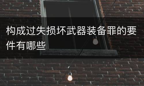 构成过失损坏武器装备罪的要件有哪些