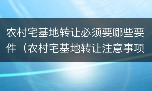 农村宅基地转让必须要哪些要件（农村宅基地转让注意事项）