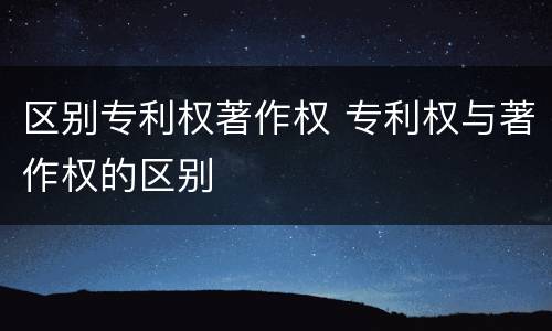 区别专利权著作权 专利权与著作权的区别