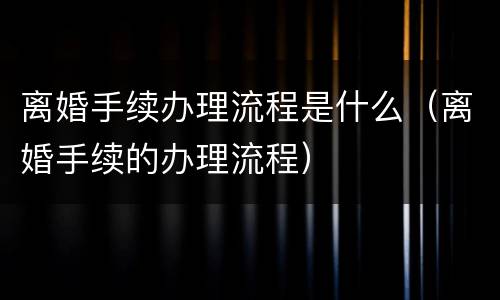 离婚手续办理流程是什么（离婚手续的办理流程）