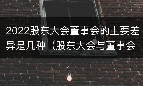 2022股东大会董事会的主要差异是几种（股东大会与董事会的职权）