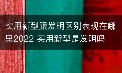 实用新型跟发明区别表现在哪里2022 实用新型是发明吗