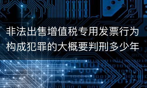 非法出售增值税专用发票行为构成犯罪的大概要判刑多少年