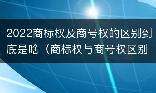 2022商标权及商号权的区别到底是啥（商标权与商号权区别）