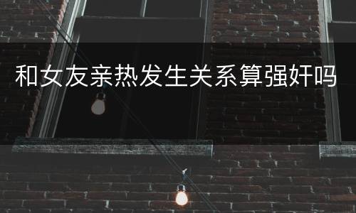 和女友亲热发生关系算强奸吗