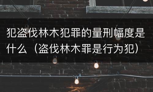 犯盗伐林木犯罪的量刑幅度是什么（盗伐林木罪是行为犯）