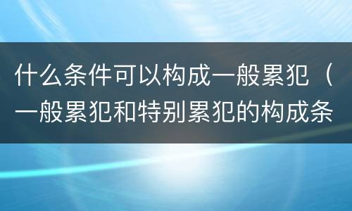 什么条件可以构成一般累犯（一般累犯和特别累犯的构成条件）