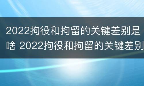 2022拘役和拘留的关键差别是啥 2022拘役和拘留的关键差别是啥呀