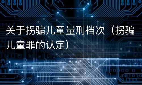 关于拐骗儿童量刑档次（拐骗儿童罪的认定）