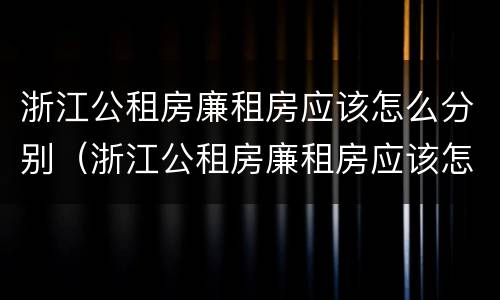 浙江公租房廉租房应该怎么分别（浙江公租房廉租房应该怎么分别选择）