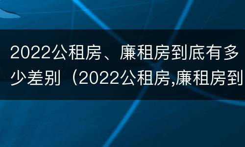 2022公租房、廉租房到底有多少差别（2022公租房,廉租房到底有多少差别呢）