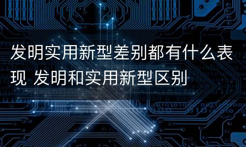 发明实用新型差别都有什么表现 发明和实用新型区别
