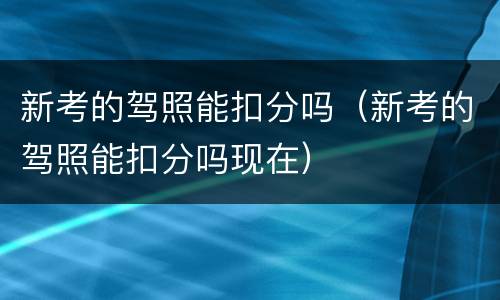 新考的驾照能扣分吗（新考的驾照能扣分吗现在）