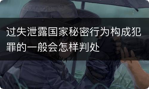 过失泄露国家秘密行为构成犯罪的一般会怎样判处