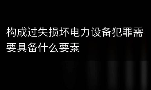 构成过失损坏电力设备犯罪需要具备什么要素