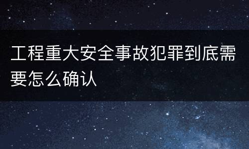 工程重大安全事故犯罪到底需要怎么确认