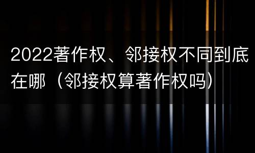 2022著作权、邻接权不同到底在哪（邻接权算著作权吗）