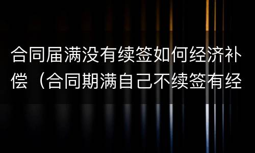 合同届满没有续签如何经济补偿（合同期满自己不续签有经济补偿吗）