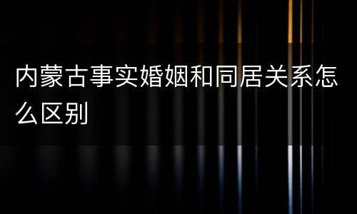 内蒙古事实婚姻和同居关系怎么区别
