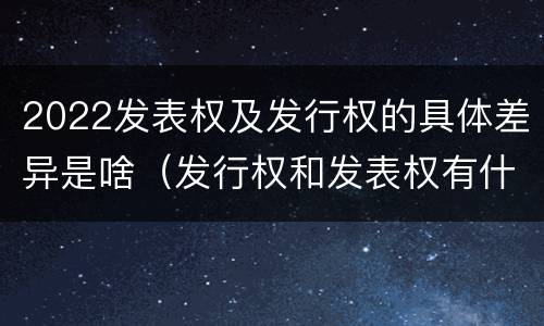 2022发表权及发行权的具体差异是啥（发行权和发表权有什么区别）