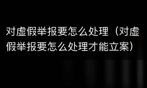 对虚假举报要怎么处理（对虚假举报要怎么处理才能立案）