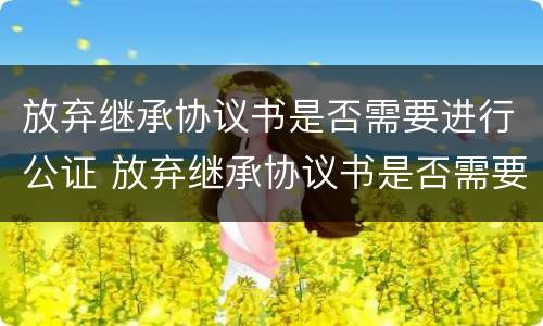放弃继承协议书是否需要进行公证 放弃继承协议书是否需要进行公证