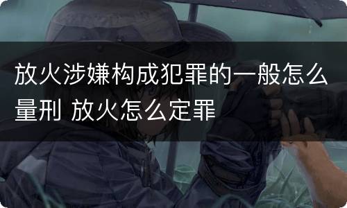 放火涉嫌构成犯罪的一般怎么量刑 放火怎么定罪