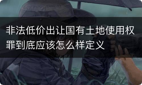 非法低价出让国有土地使用权罪到底应该怎么样定义