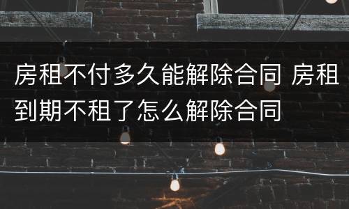 房租不付多久能解除合同 房租到期不租了怎么解除合同