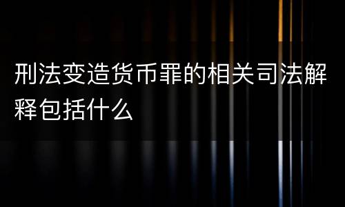刑法变造货币罪的相关司法解释包括什么