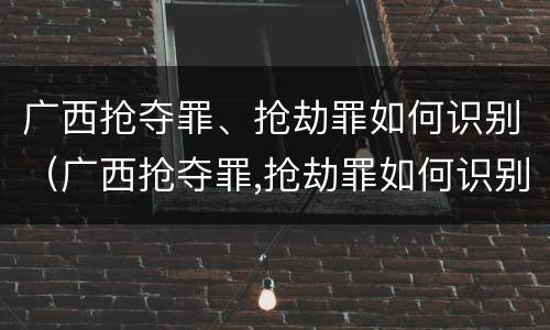 广西抢夺罪、抢劫罪如何识别（广西抢夺罪,抢劫罪如何识别认定）