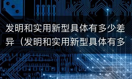 发明和实用新型具体有多少差异（发明和实用新型具体有多少差异呢）