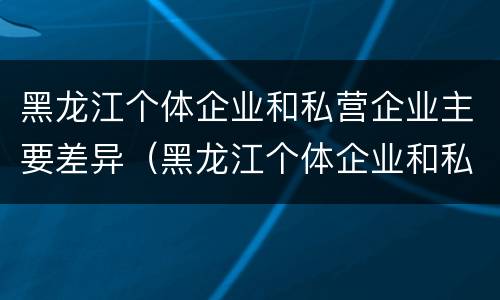 黑龙江个体企业和私营企业主要差异（黑龙江个体企业和私营企业主要差异是什么）