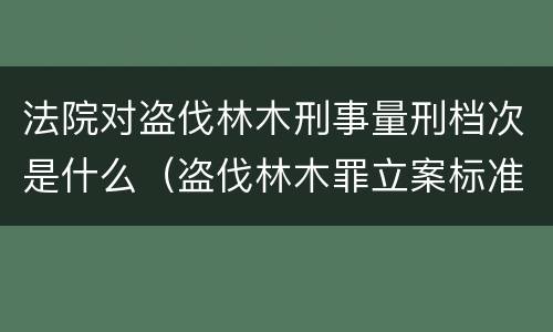 法院对盗伐林木刑事量刑档次是什么（盗伐林木罪立案标准罚款几倍）
