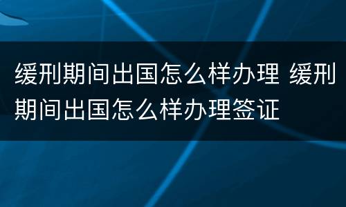 缓刑期间出国怎么样办理 缓刑期间出国怎么样办理签证