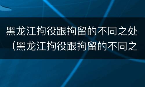 黑龙江拘役跟拘留的不同之处（黑龙江拘役跟拘留的不同之处在哪）