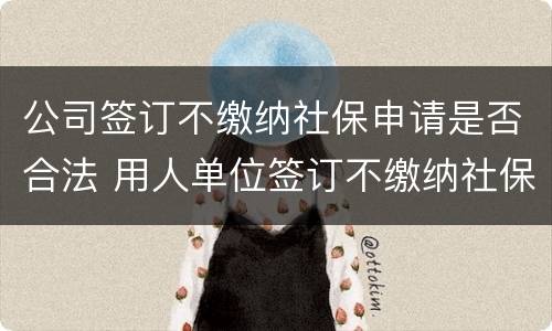 公司签订不缴纳社保申请是否合法 用人单位签订不缴纳社保协议