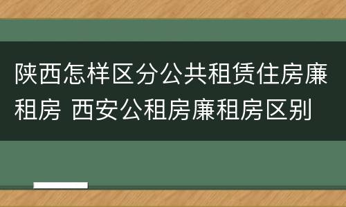 陕西怎样区分公共租赁住房廉租房 西安公租房廉租房区别